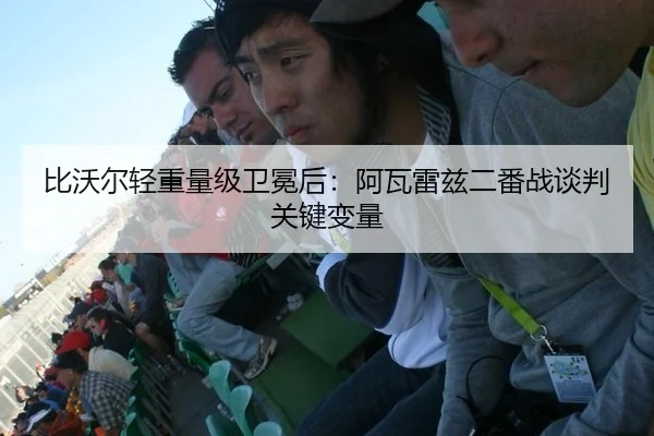 比沃尔轻重量级卫冕后：阿瓦雷兹二番战谈判关键变量