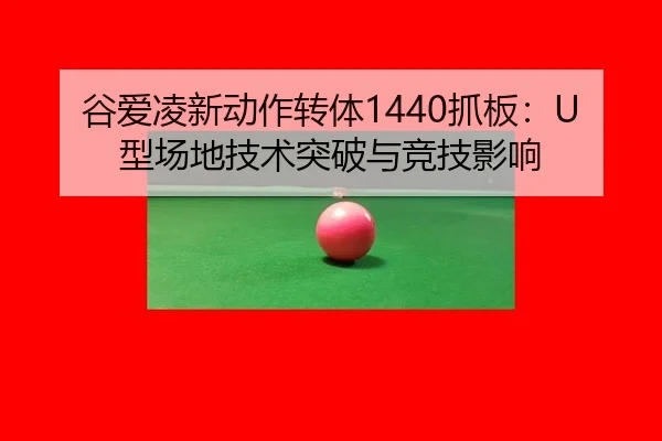 谷爱凌新动作转体1440抓板：U型场地技术突破与竞技影响